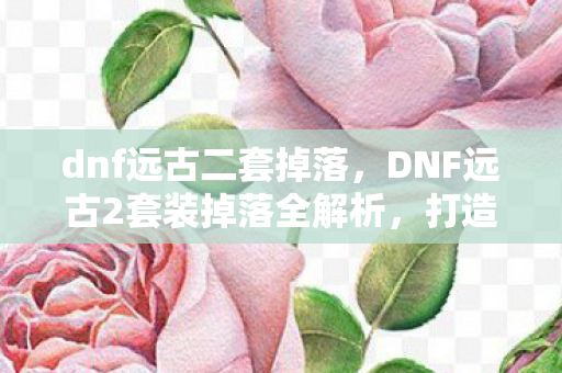 dnf远古二套掉落,DNF远古2套装掉落全解析,打造传奇装备的不二之选 dnf远古二套掉落,DNF远古2套装掉落全解析,打造传奇装备的不二之选