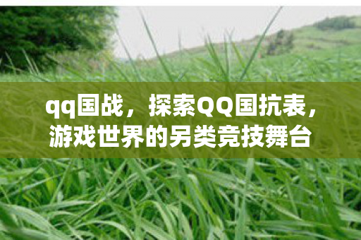qq国战,探索QQ国抗表,游戏世界的另类竞技舞台 qq国战,探索QQ国抗表,游戏世界的另类竞技舞台