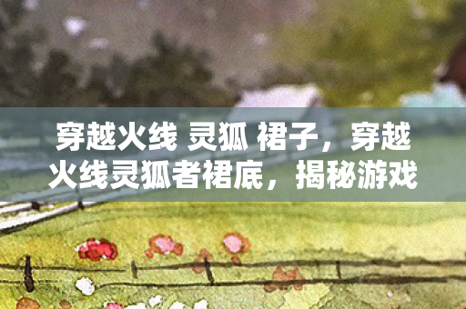 穿越火线 灵狐 裙子,穿越火线灵狐者裙底,揭秘游戏背后的美学与细节 穿越火线 灵狐 裙子,穿越火线灵狐者裙底,揭秘游戏背后的美学与细节