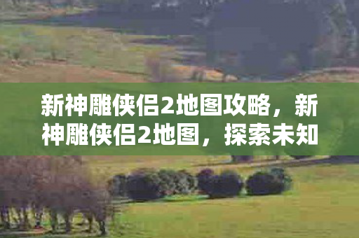 新神雕侠侣2地图攻略,新神雕侠侣2地图,探索未知江湖的奇妙之旅 新神雕侠侣2地图攻略,新神雕侠侣2地图,探索未知江湖的奇妙之旅