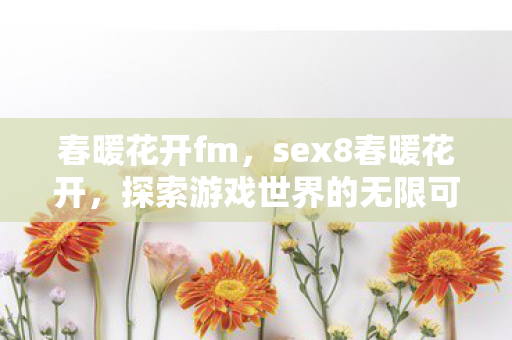 春暖花开fm,sex8春暖花开,探索游戏世界的无限可能 春暖花开fm,sex8春暖花开,探索游戏世界的无限可能