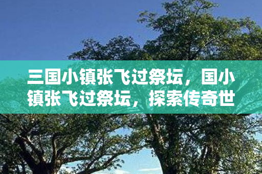 三国小镇张飞过祭坛,国小镇张飞过祭坛,探索传奇世界的无尽奥秘 三国小镇张飞过祭坛,国小镇张飞过祭坛,探索传奇世界的无尽奥秘