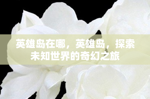 英雄岛在哪，英雄岛，探索未知世界的奇幻之旅