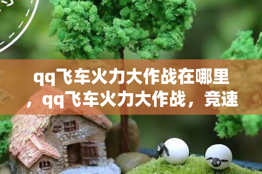 qq飞车火力大作战在哪里,qq飞车火力大作战,竞速与激情的碰撞 qq飞车火力大作战在哪里,qq飞车火力大作战,竞速与激情的碰撞