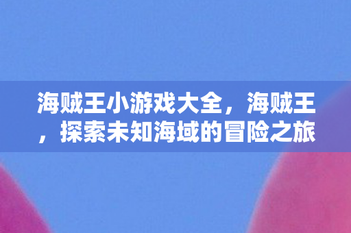 海贼王小游戏大全，海贼王，探索未知海域的冒险之旅