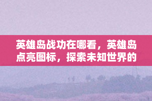 英雄岛战功在哪看，英雄岛点亮图标，探索未知世界的奇妙之旅