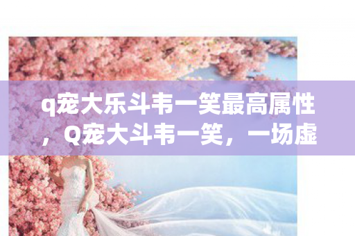 q宠大乐斗韦一笑最高属性,Q宠大斗韦一笑,一场虚拟世界的欢乐盛宴 q宠大乐斗韦一笑最高属性,Q宠大斗韦一笑,一场虚拟世界的欢乐盛宴