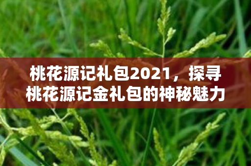 桃花源记礼包2021,探寻桃花源记金礼包的神秘魅力 桃花源记礼包2021,探寻桃花源记金礼包的神秘魅力