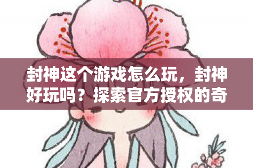 封神这个游戏怎么玩,封神好玩吗?探索官方授权的奇幻世界 封神这个游戏怎么玩,封神好玩吗?探索官方授权的奇幻世界