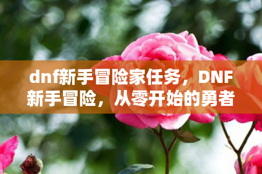 dnf新手冒险家任务,DNF新手冒险,从零开始的勇者之旅 dnf新手冒险家任务,DNF新手冒险,从零开始的勇者之旅
