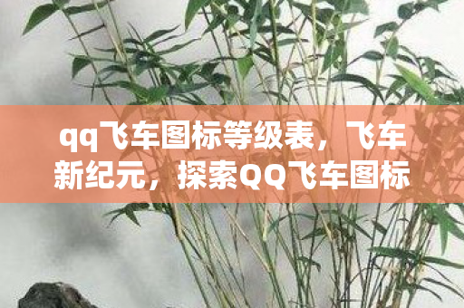 qq飞车图标等级表,飞车新纪元,探索QQ飞车图标背后的故事 qq飞车图标等级表,飞车新纪元,探索QQ飞车图标背后的故事