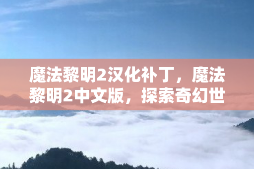 魔法黎明2汉化补丁,魔法黎明2中文版,探索奇幻世界的全新旅程 魔法黎明2汉化补丁,魔法黎明2中文版,探索奇幻世界的全新旅程