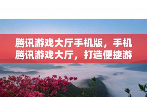 腾讯游戏大厅手机版,手机腾讯游戏大厅,打造便捷游戏新体验 腾讯游戏大厅手机版,手机腾讯游戏大厅,打造便捷游戏新体验