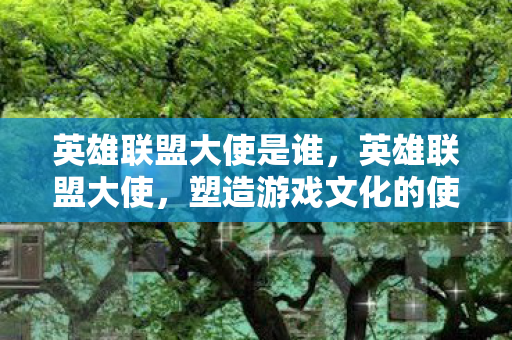 英雄联盟大使是谁，英雄联盟大使，塑造游戏文化的使者