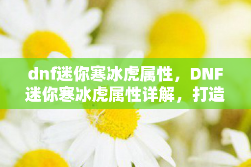 dnf迷你寒冰虎属性,DNF迷你寒冰虎属性详解,打造你的专属萌宠 dnf迷你寒冰虎属性,DNF迷你寒冰虎属性详解,打造你的专属萌宠
