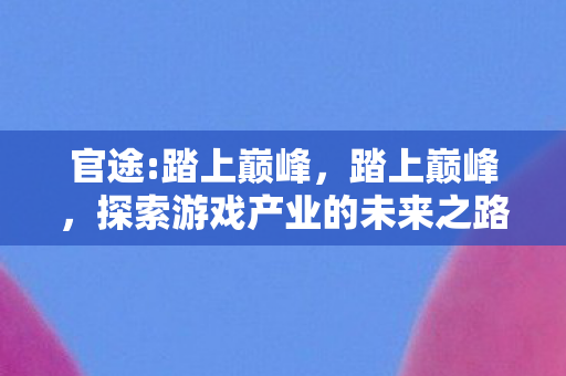 官途:踏上巅峰,踏上巅峰,探索游戏产业的未来之路 官途:踏上巅峰,踏上巅峰,探索游戏产业的未来之路