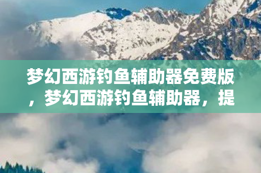 梦幻西游钓鱼辅助器免费版,梦幻西游钓鱼辅助器,提升游戏体验的神奇工具 梦幻西游钓鱼辅助器免费版,梦幻西游钓鱼辅助器,提升游戏体验的神奇工具