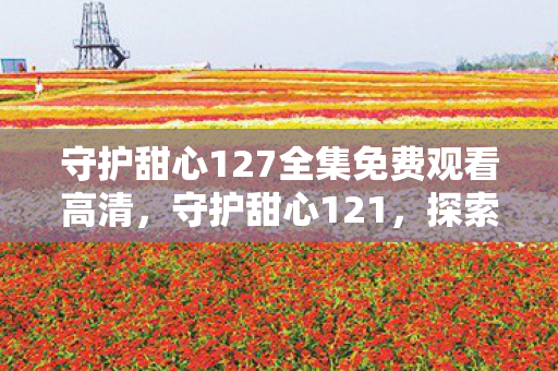 守护甜心127全集免费观看高清，守护甜心121，探索游戏世界的无限可能
