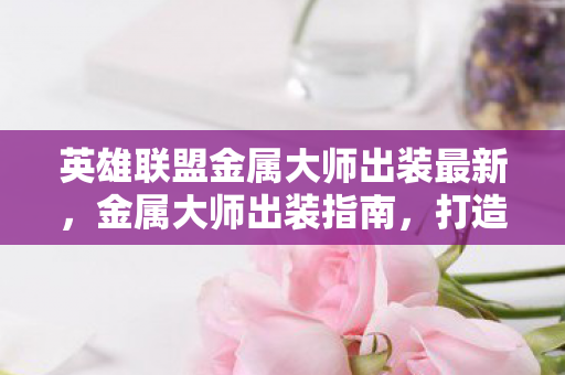 英雄联盟金属大师出装最新,金属大师出装指南,打造最强战斗力的关键 英雄联盟金属大师出装最新,金属大师出装指南,打造最强战斗力的关键