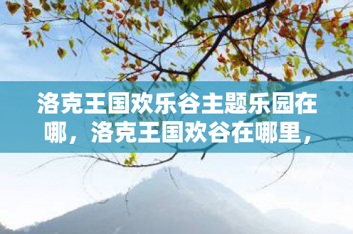洛克王国欢乐谷主题乐园在哪,洛克王国欢谷在哪里,探索神秘的王国乐园 洛克王国欢乐谷主题乐园在哪,洛克王国欢谷在哪里,探索神秘的王国乐园