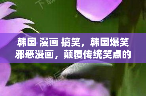 韩国 漫画 搞笑,韩国爆笑邪恶漫画,颠覆传统笑点的黑色幽默 韩国 漫画 搞笑,韩国爆笑邪恶漫画,颠覆传统笑点的黑色幽默