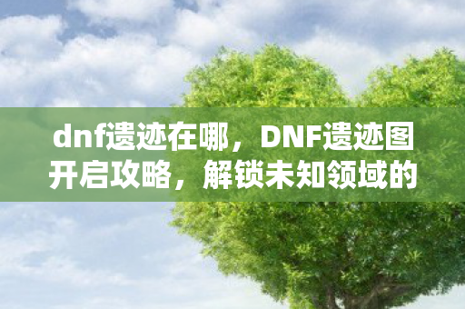 dnf遗迹在哪,DNF遗迹图开启攻略,解锁未知领域的神秘宝藏 dnf遗迹在哪,DNF遗迹图开启攻略,解锁未知领域的神秘宝藏