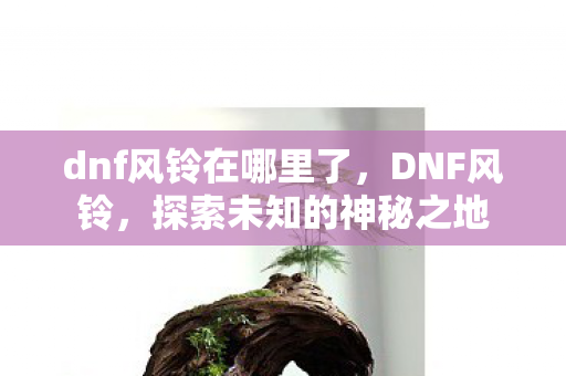 dnf风铃在哪里了,DNF风铃,探索未知的神秘之地 dnf风铃在哪里了,DNF风铃,探索未知的神秘之地