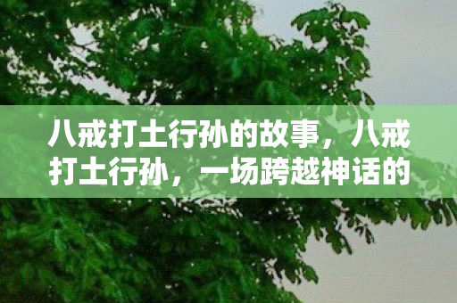 八戒打土行孙的故事,八戒打土行孙,一场跨越神话的较量 八戒打土行孙的故事,八戒打土行孙,一场跨越神话的较量