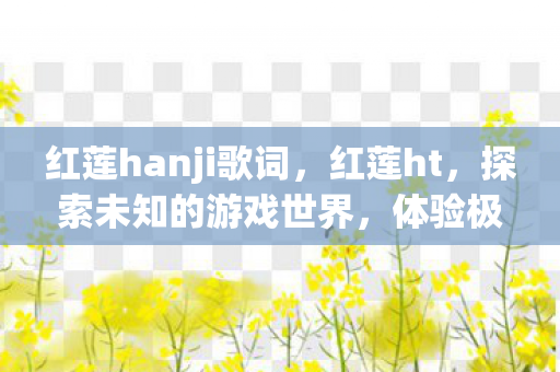红莲hanji歌词，红莲ht，探索未知的游戏世界，体验极致的冒险之旅