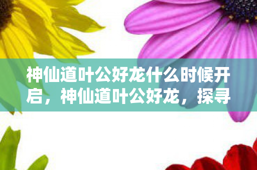 神仙道叶公好龙什么时候开启,神仙道叶公好龙,探寻古老传说的现代演绎 神仙道叶公好龙什么时候开启,神仙道叶公好龙,探寻古老传说的现代演绎