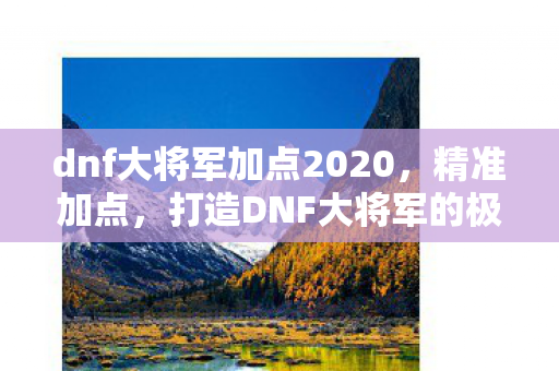 dnf大将军加点2020,精准加点,打造DNF大将军的极致战斗力 dnf大将军加点2020,精准加点,打造DNF大将军的极致战斗力