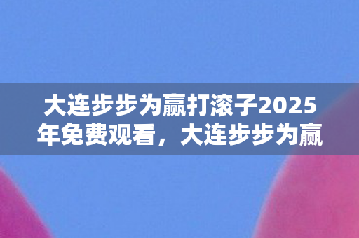 大连步步为赢打滚子2025年免费观看,大连步步为赢打滚子,探寻城市中的休闲娱乐新风尚 大连步步为赢打滚子2025年免费观看,大连步步为赢打滚子,探寻城市中的休闲娱乐新风尚