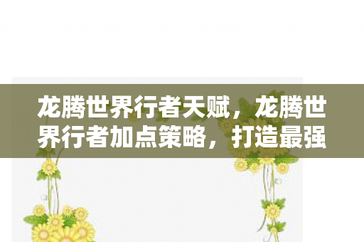 龙腾世界行者天赋,龙腾世界行者加点策略,打造最强冒险者 龙腾世界行者天赋,龙腾世界行者加点策略,打造最强冒险者