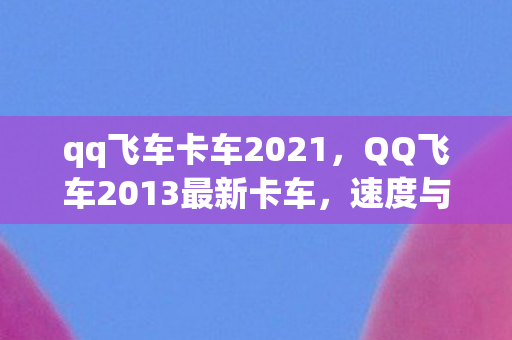 qq飞车卡车2021,QQ飞车2013最新卡车,速度与激情的完美结合 qq飞车卡车2021,QQ飞车2013最新卡车,速度与激情的完美结合