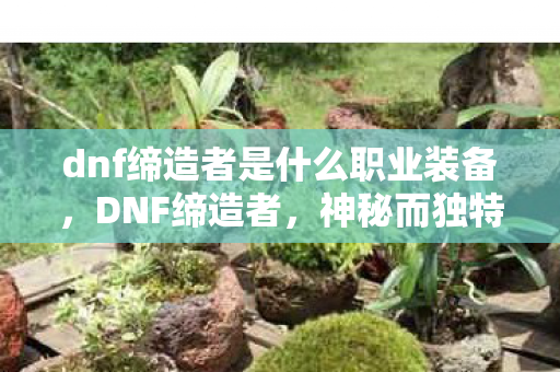 dnf缔造者是什么职业装备,DNF缔造者,神秘而独特的职业解析 dnf缔造者是什么职业装备,DNF缔造者,神秘而独特的职业解析