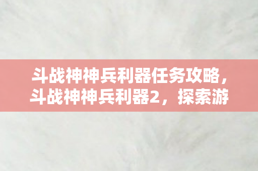 斗战神神兵利器任务攻略，斗战神神兵利器2，探索游戏世界的神兵传奇