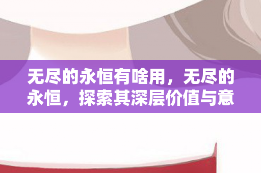 无尽的永恒有啥用，无尽的永恒，探索其深层价值与意义