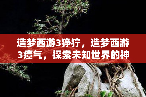 造梦西游3狰狞,造梦西游3瘴气,探索未知世界的神秘挑战 造梦西游3狰狞,造梦西游3瘴气,探索未知世界的神秘挑战