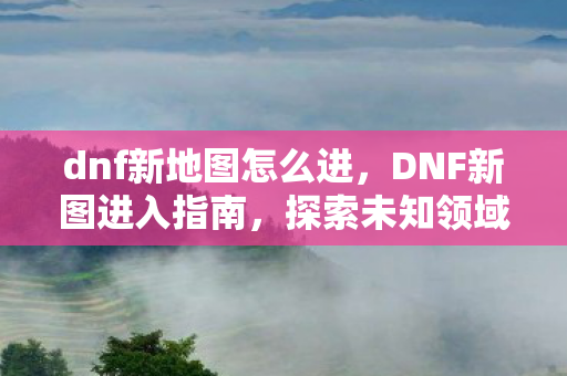 dnf新地图怎么进,DNF新图进入指南,探索未知领域的冒险之旅 dnf新地图怎么进,DNF新图进入指南,探索未知领域的冒险之旅
