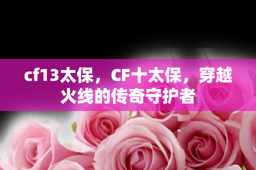 cf13太保,CF十太保,穿越火线的传奇守护者 cf13太保,CF十太保,穿越火线的传奇守护者