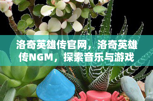 洛奇英雄传官网,洛奇英雄传NGM,探索音乐与游戏的完美融合 洛奇英雄传官网,洛奇英雄传NGM,探索音乐与游戏的完美融合