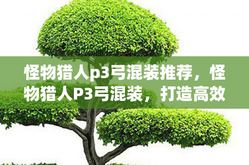 怪物猎人p3弓混装推荐,怪物猎人P3弓混装,打造高效狩猎的终极装备 怪物猎人p3弓混装推荐,怪物猎人P3弓混装,打造高效狩猎的终极装备