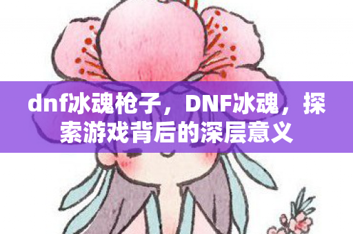 dnf冰魂枪子,DNF冰魂,探索游戏背后的深层意义 dnf冰魂枪子,DNF冰魂,探索游戏背后的深层意义
