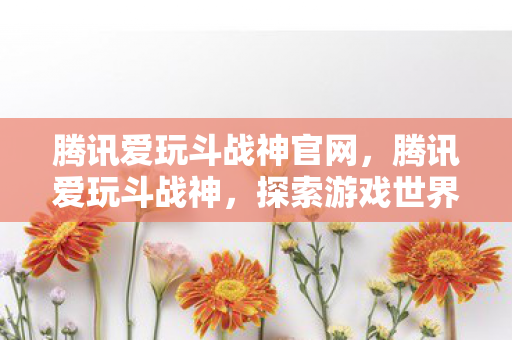 腾讯爱玩斗战神官网，腾讯爱玩斗战神，探索游戏世界的奇妙之旅