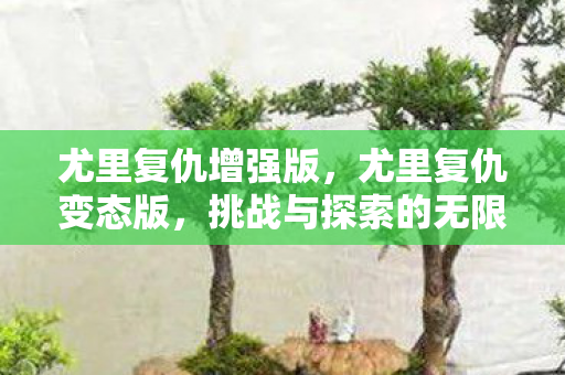 尤里复仇增强版,尤里复仇变态版,挑战与探索的无限可能 尤里复仇增强版,尤里复仇变态版,挑战与探索的无限可能