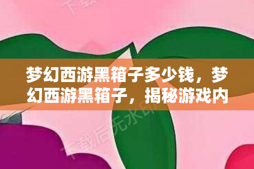 梦幻西游黑箱子多少钱,梦幻西游黑箱子,揭秘游戏内未解之谜与灰色交易 梦幻西游黑箱子多少钱,梦幻西游黑箱子,揭秘游戏内未解之谜与灰色交易