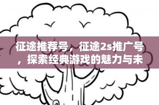 征途推荐号,征途2s推广号,探索经典游戏的魅力与未来 征途推荐号,征途2s推广号,探索经典游戏的魅力与未来