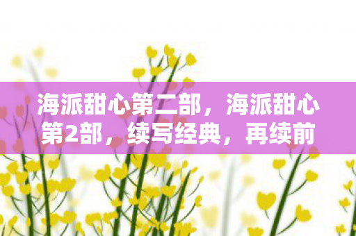 海派甜心第二部,海派甜心第2部,续写经典,再续前缘 海派甜心第二部,海派甜心第2部,续写经典,再续前缘