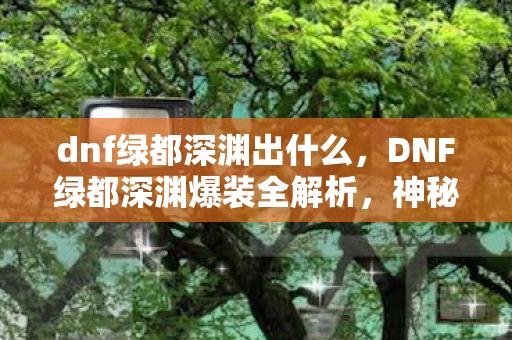 dnf绿都深渊出什么，DNF绿都深渊爆装全解析，神秘宝藏与惊喜连连
