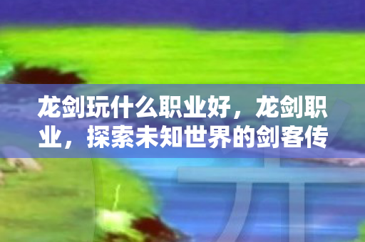 龙剑玩什么职业好,龙剑职业,探索未知世界的剑客传奇 龙剑玩什么职业好,龙剑职业,探索未知世界的剑客传奇
